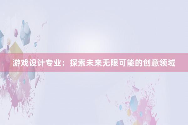 游戏设计专业：探索未来无限可能的创意领域