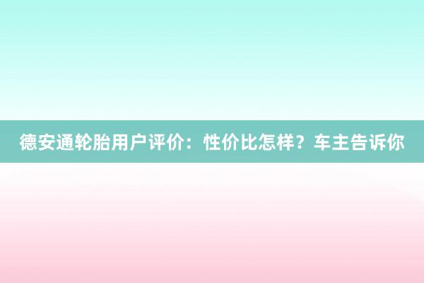 德安通轮胎用户评价：性价比怎样？车主告诉你